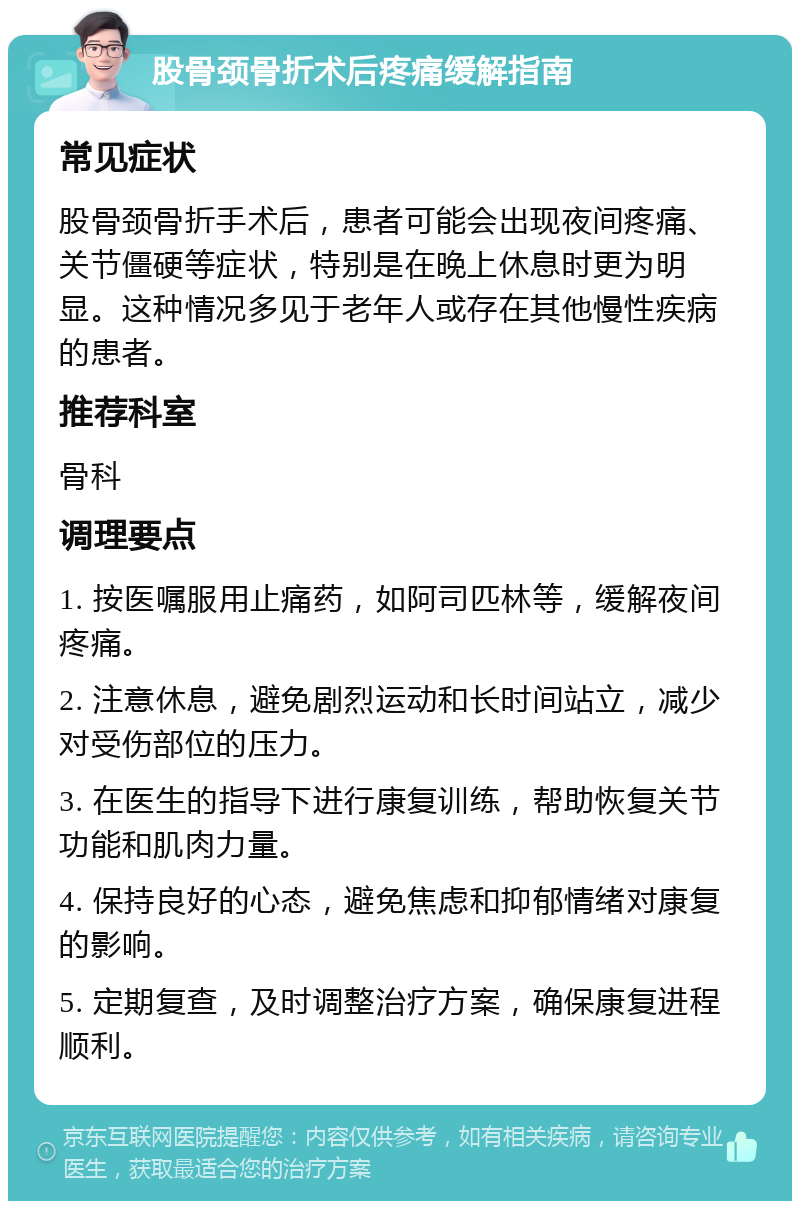 股骨颈骨折术后疼痛缓解指南 常见症状 股骨颈骨折手术后，患者可能会出现夜间疼痛、关节僵硬等症状，特别是在晚上休息时更为明显。这种情况多见于老年人或存在其他慢性疾病的患者。 推荐科室 骨科 调理要点 1. 按医嘱服用止痛药，如阿司匹林等，缓解夜间疼痛。 2. 注意休息，避免剧烈运动和长时间站立，减少对受伤部位的压力。 3. 在医生的指导下进行康复训练，帮助恢复关节功能和肌肉力量。 4. 保持良好的心态，避免焦虑和抑郁情绪对康复的影响。 5. 定期复查，及时调整治疗方案，确保康复进程顺利。