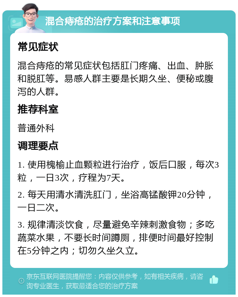 混合痔疮的治疗方案和注意事项 常见症状 混合痔疮的常见症状包括肛门疼痛、出血、肿胀和脱肛等。易感人群主要是长期久坐、便秘或腹泻的人群。 推荐科室 普通外科 调理要点 1. 使用槐榆止血颗粒进行治疗，饭后口服，每次3粒，一日3次，疗程为7天。 2. 每天用清水清洗肛门，坐浴高锰酸钾20分钟，一日二次。 3. 规律清淡饮食，尽量避免辛辣刺激食物；多吃蔬菜水果，不要长时间蹲厕，排便时间最好控制在5分钟之内；切勿久坐久立。