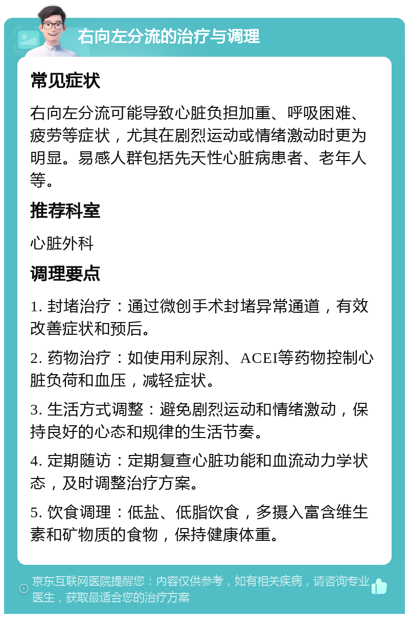 右向左分流的治疗与调理 常见症状 右向左分流可能导致心脏负担加重、呼吸困难、疲劳等症状，尤其在剧烈运动或情绪激动时更为明显。易感人群包括先天性心脏病患者、老年人等。 推荐科室 心脏外科 调理要点 1. 封堵治疗：通过微创手术封堵异常通道，有效改善症状和预后。 2. 药物治疗：如使用利尿剂、ACEI等药物控制心脏负荷和血压，减轻症状。 3. 生活方式调整：避免剧烈运动和情绪激动，保持良好的心态和规律的生活节奏。 4. 定期随访：定期复查心脏功能和血流动力学状态，及时调整治疗方案。 5. 饮食调理：低盐、低脂饮食，多摄入富含维生素和矿物质的食物，保持健康体重。