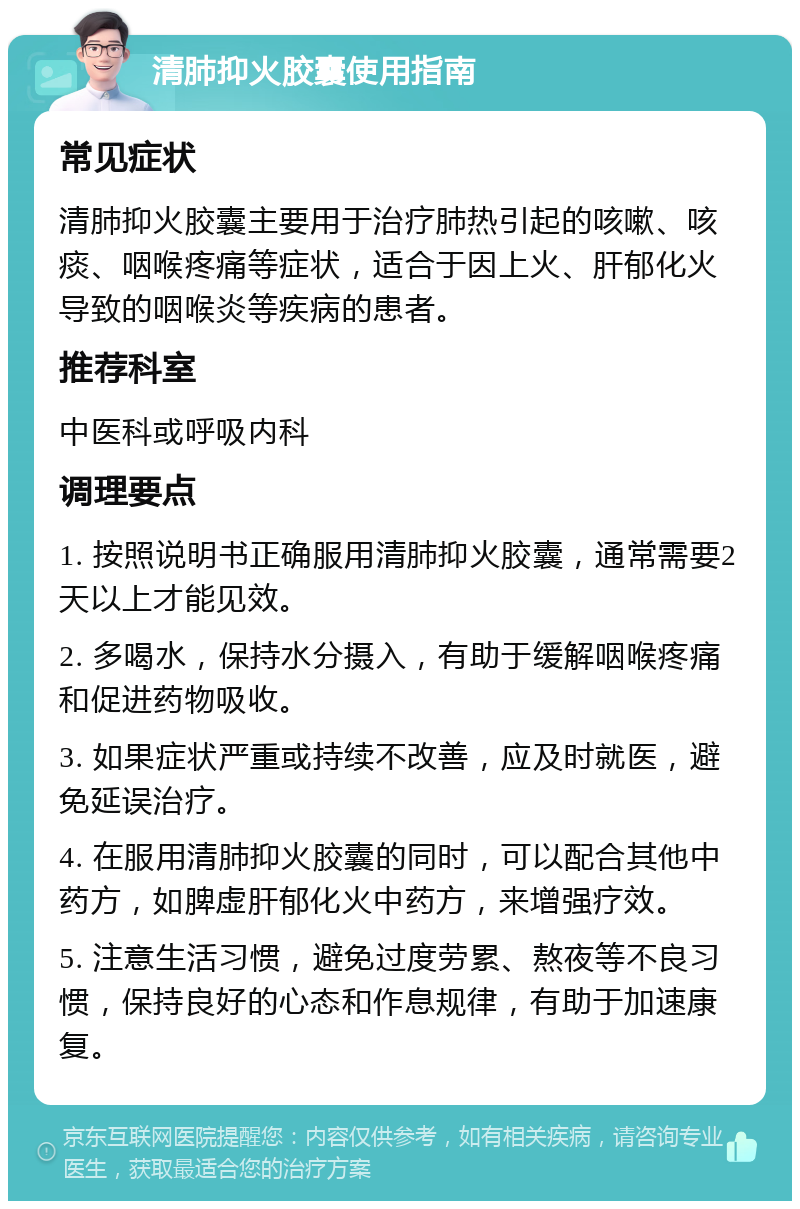 清肺抑火胶囊使用指南 常见症状 清肺抑火胶囊主要用于治疗肺热引起的咳嗽、咳痰、咽喉疼痛等症状，适合于因上火、肝郁化火导致的咽喉炎等疾病的患者。 推荐科室 中医科或呼吸内科 调理要点 1. 按照说明书正确服用清肺抑火胶囊，通常需要2天以上才能见效。 2. 多喝水，保持水分摄入，有助于缓解咽喉疼痛和促进药物吸收。 3. 如果症状严重或持续不改善，应及时就医，避免延误治疗。 4. 在服用清肺抑火胶囊的同时，可以配合其他中药方，如脾虚肝郁化火中药方，来增强疗效。 5. 注意生活习惯，避免过度劳累、熬夜等不良习惯，保持良好的心态和作息规律，有助于加速康复。