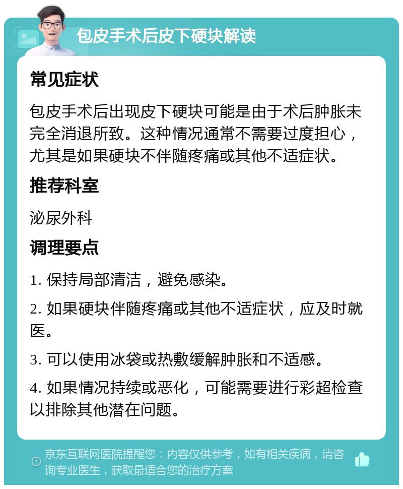 包皮手术后皮下硬块解读 常见症状 包皮手术后出现皮下硬块可能是由于术后肿胀未完全消退所致。这种情况通常不需要过度担心，尤其是如果硬块不伴随疼痛或其他不适症状。 推荐科室 泌尿外科 调理要点 1. 保持局部清洁，避免感染。 2. 如果硬块伴随疼痛或其他不适症状，应及时就医。 3. 可以使用冰袋或热敷缓解肿胀和不适感。 4. 如果情况持续或恶化，可能需要进行彩超检查以排除其他潜在问题。