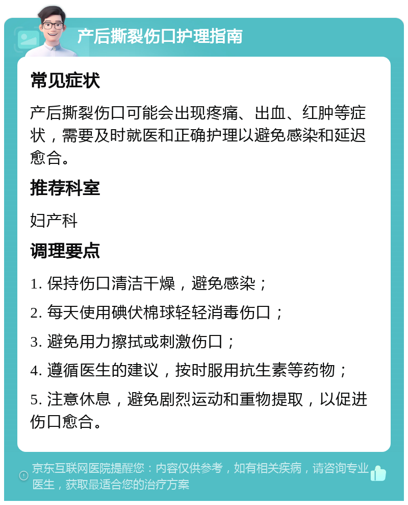 产后撕裂伤口护理指南 常见症状 产后撕裂伤口可能会出现疼痛、出血、红肿等症状，需要及时就医和正确护理以避免感染和延迟愈合。 推荐科室 妇产科 调理要点 1. 保持伤口清洁干燥，避免感染； 2. 每天使用碘伏棉球轻轻消毒伤口； 3. 避免用力擦拭或刺激伤口； 4. 遵循医生的建议，按时服用抗生素等药物； 5. 注意休息，避免剧烈运动和重物提取，以促进伤口愈合。