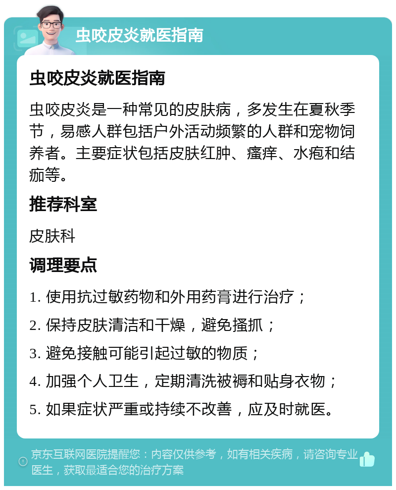 虫咬皮炎就医指南 虫咬皮炎就医指南 虫咬皮炎是一种常见的皮肤病，多发生在夏秋季节，易感人群包括户外活动频繁的人群和宠物饲养者。主要症状包括皮肤红肿、瘙痒、水疱和结痂等。 推荐科室 皮肤科 调理要点 1. 使用抗过敏药物和外用药膏进行治疗； 2. 保持皮肤清洁和干燥，避免搔抓； 3. 避免接触可能引起过敏的物质； 4. 加强个人卫生，定期清洗被褥和贴身衣物； 5. 如果症状严重或持续不改善，应及时就医。