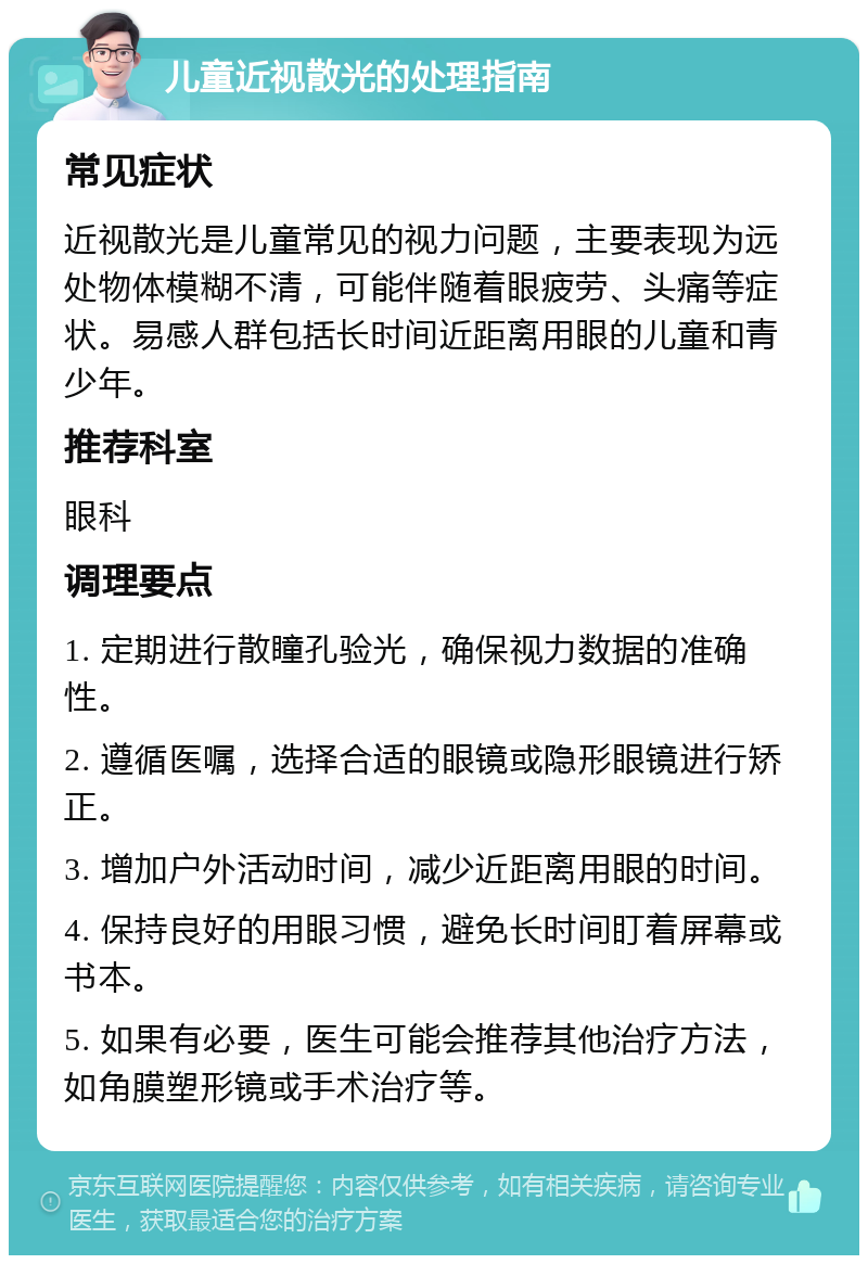 儿童近视散光的处理指南 常见症状 近视散光是儿童常见的视力问题，主要表现为远处物体模糊不清，可能伴随着眼疲劳、头痛等症状。易感人群包括长时间近距离用眼的儿童和青少年。 推荐科室 眼科 调理要点 1. 定期进行散瞳孔验光，确保视力数据的准确性。 2. 遵循医嘱，选择合适的眼镜或隐形眼镜进行矫正。 3. 增加户外活动时间，减少近距离用眼的时间。 4. 保持良好的用眼习惯，避免长时间盯着屏幕或书本。 5. 如果有必要，医生可能会推荐其他治疗方法，如角膜塑形镜或手术治疗等。