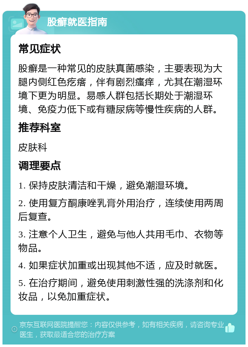 股癣就医指南 常见症状 股癣是一种常见的皮肤真菌感染，主要表现为大腿内侧红色疙瘩，伴有剧烈瘙痒，尤其在潮湿环境下更为明显。易感人群包括长期处于潮湿环境、免疫力低下或有糖尿病等慢性疾病的人群。 推荐科室 皮肤科 调理要点 1. 保持皮肤清洁和干燥，避免潮湿环境。 2. 使用复方酮康唑乳膏外用治疗，连续使用两周后复查。 3. 注意个人卫生，避免与他人共用毛巾、衣物等物品。 4. 如果症状加重或出现其他不适，应及时就医。 5. 在治疗期间，避免使用刺激性强的洗涤剂和化妆品，以免加重症状。