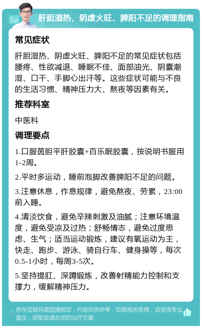 肝胆湿热、阴虚火旺、脾阳不足的调理指南 常见症状 肝胆湿热、阴虚火旺、脾阳不足的常见症状包括腰疼、性欲减退、睡眠不佳、面部油光、阴囊潮湿、口干、手脚心出汗等。这些症状可能与不良的生活习惯、精神压力大、熬夜等因素有关。 推荐科室 中医科 调理要点 1.口服茵胆平肝胶囊+百乐眠胶囊，按说明书服用1-2周。 2.平时多运动，睡前泡脚改善脾阳不足的问题。 3.注意休息，作息规律，避免熬夜、劳累，23:00前入睡。 4.清淡饮食，避免辛辣刺激及油腻；注意环境温度，避免受凉及过热；舒畅情志，避免过度思虑、生气；适当运动锻炼，建议有氧运动为主，快走、跑步、游泳、骑自行车、健身操等，每次0.5-1小时，每周3-5次。 5.坚持提肛、深蹲锻炼，改善射精能力控制和支撑力，缓解精神压力。