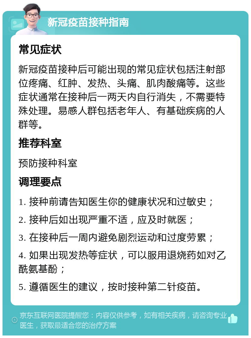 新冠疫苗接种指南 常见症状 新冠疫苗接种后可能出现的常见症状包括注射部位疼痛、红肿、发热、头痛、肌肉酸痛等。这些症状通常在接种后一两天内自行消失，不需要特殊处理。易感人群包括老年人、有基础疾病的人群等。 推荐科室 预防接种科室 调理要点 1. 接种前请告知医生你的健康状况和过敏史； 2. 接种后如出现严重不适，应及时就医； 3. 在接种后一周内避免剧烈运动和过度劳累； 4. 如果出现发热等症状，可以服用退烧药如对乙酰氨基酚； 5. 遵循医生的建议，按时接种第二针疫苗。