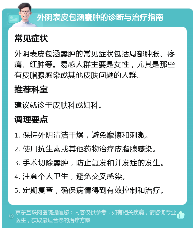 外阴表皮包涵囊肿的诊断与治疗指南 常见症状 外阴表皮包涵囊肿的常见症状包括局部肿胀、疼痛、红肿等。易感人群主要是女性，尤其是那些有皮脂腺感染或其他皮肤问题的人群。 推荐科室 建议就诊于皮肤科或妇科。 调理要点 1. 保持外阴清洁干燥，避免摩擦和刺激。 2. 使用抗生素或其他药物治疗皮脂腺感染。 3. 手术切除囊肿，防止复发和并发症的发生。 4. 注意个人卫生，避免交叉感染。 5. 定期复查，确保病情得到有效控制和治疗。