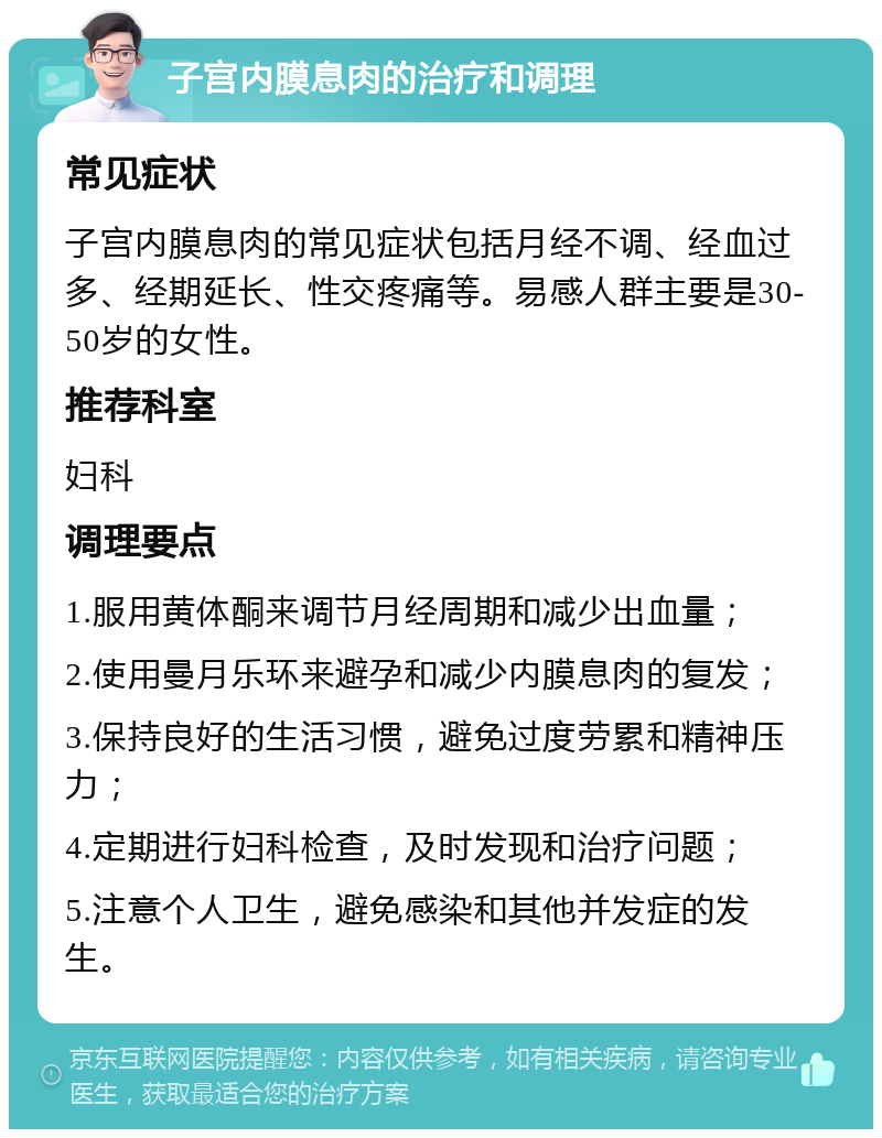 子宫内膜息肉的治疗和调理 常见症状 子宫内膜息肉的常见症状包括月经不调、经血过多、经期延长、性交疼痛等。易感人群主要是30-50岁的女性。 推荐科室 妇科 调理要点 1.服用黄体酮来调节月经周期和减少出血量； 2.使用曼月乐环来避孕和减少内膜息肉的复发； 3.保持良好的生活习惯，避免过度劳累和精神压力； 4.定期进行妇科检查，及时发现和治疗问题； 5.注意个人卫生，避免感染和其他并发症的发生。