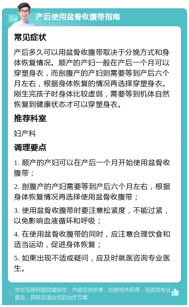 产后使用盆骨收腹带指南 常见症状 产后多久可以用盆骨收腹带取决于分娩方式和身体恢复情况。顺产的产妇一般在产后一个月可以穿塑身衣，而剖腹产的产妇则需要等到产后六个月左右，根据身体恢复的情况再选择穿塑身衣。刚生完孩子时身体比较虚弱，需要等到机体自然恢复到健康状态才可以穿塑身衣。 推荐科室 妇产科 调理要点 1. 顺产的产妇可以在产后一个月开始使用盆骨收腹带； 2. 剖腹产的产妇需要等到产后六个月左右，根据身体恢复情况再选择使用盆骨收腹带； 3. 使用盆骨收腹带时要注意松紧度，不能过紧，以免影响血液循环和呼吸； 4. 在使用盆骨收腹带的同时，应注意合理饮食和适当运动，促进身体恢复； 5. 如果出现不适或疑问，应及时就医咨询专业医生。