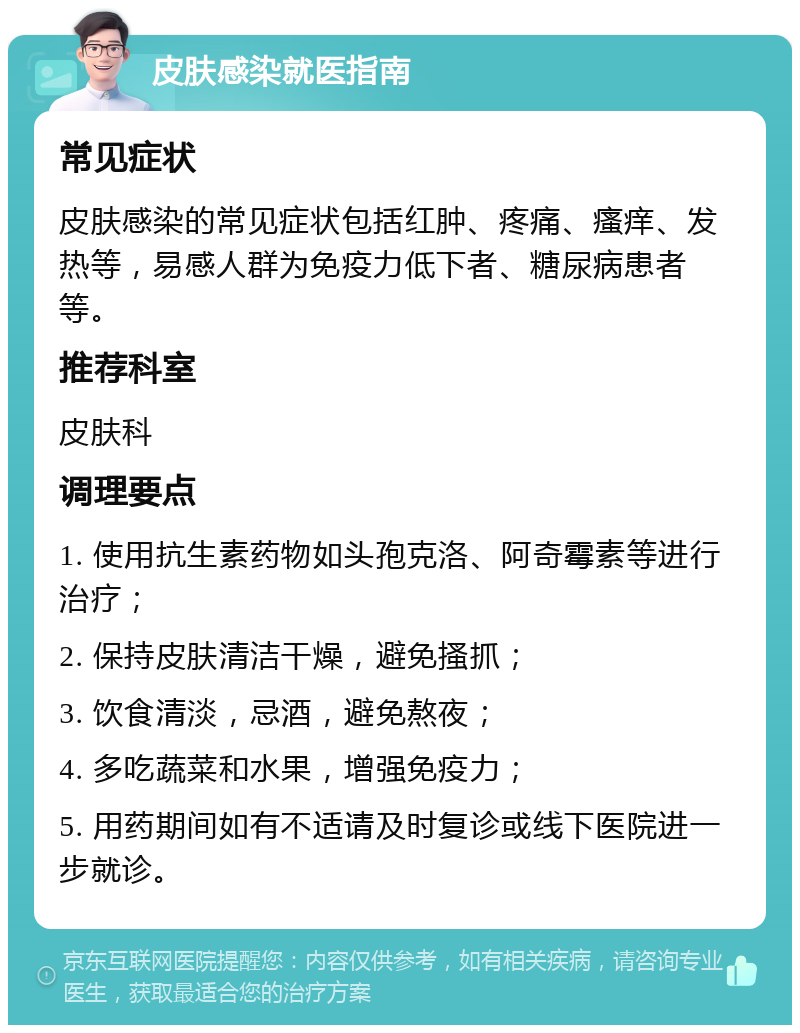 皮肤感染就医指南 常见症状 皮肤感染的常见症状包括红肿、疼痛、瘙痒、发热等，易感人群为免疫力低下者、糖尿病患者等。 推荐科室 皮肤科 调理要点 1. 使用抗生素药物如头孢克洛、阿奇霉素等进行治疗； 2. 保持皮肤清洁干燥，避免搔抓； 3. 饮食清淡，忌酒，避免熬夜； 4. 多吃蔬菜和水果，增强免疫力； 5. 用药期间如有不适请及时复诊或线下医院进一步就诊。