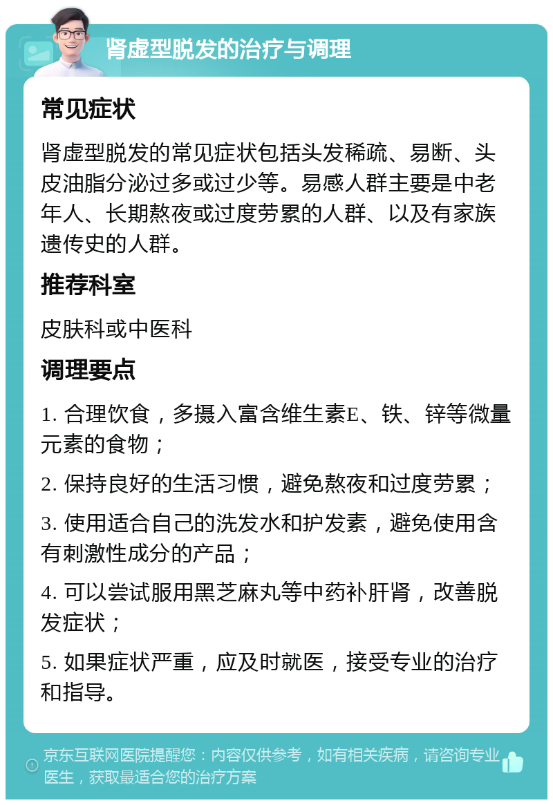 肾虚型脱发的治疗与调理 常见症状 肾虚型脱发的常见症状包括头发稀疏、易断、头皮油脂分泌过多或过少等。易感人群主要是中老年人、长期熬夜或过度劳累的人群、以及有家族遗传史的人群。 推荐科室 皮肤科或中医科 调理要点 1. 合理饮食，多摄入富含维生素E、铁、锌等微量元素的食物； 2. 保持良好的生活习惯，避免熬夜和过度劳累； 3. 使用适合自己的洗发水和护发素，避免使用含有刺激性成分的产品； 4. 可以尝试服用黑芝麻丸等中药补肝肾，改善脱发症状； 5. 如果症状严重，应及时就医，接受专业的治疗和指导。