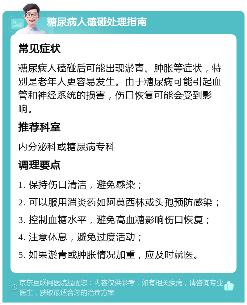 糖尿病人磕碰处理指南 常见症状 糖尿病人磕碰后可能出现淤青、肿胀等症状，特别是老年人更容易发生。由于糖尿病可能引起血管和神经系统的损害，伤口恢复可能会受到影响。 推荐科室 内分泌科或糖尿病专科 调理要点 1. 保持伤口清洁，避免感染； 2. 可以服用消炎药如阿莫西林或头孢预防感染； 3. 控制血糖水平，避免高血糖影响伤口恢复； 4. 注意休息，避免过度活动； 5. 如果淤青或肿胀情况加重，应及时就医。