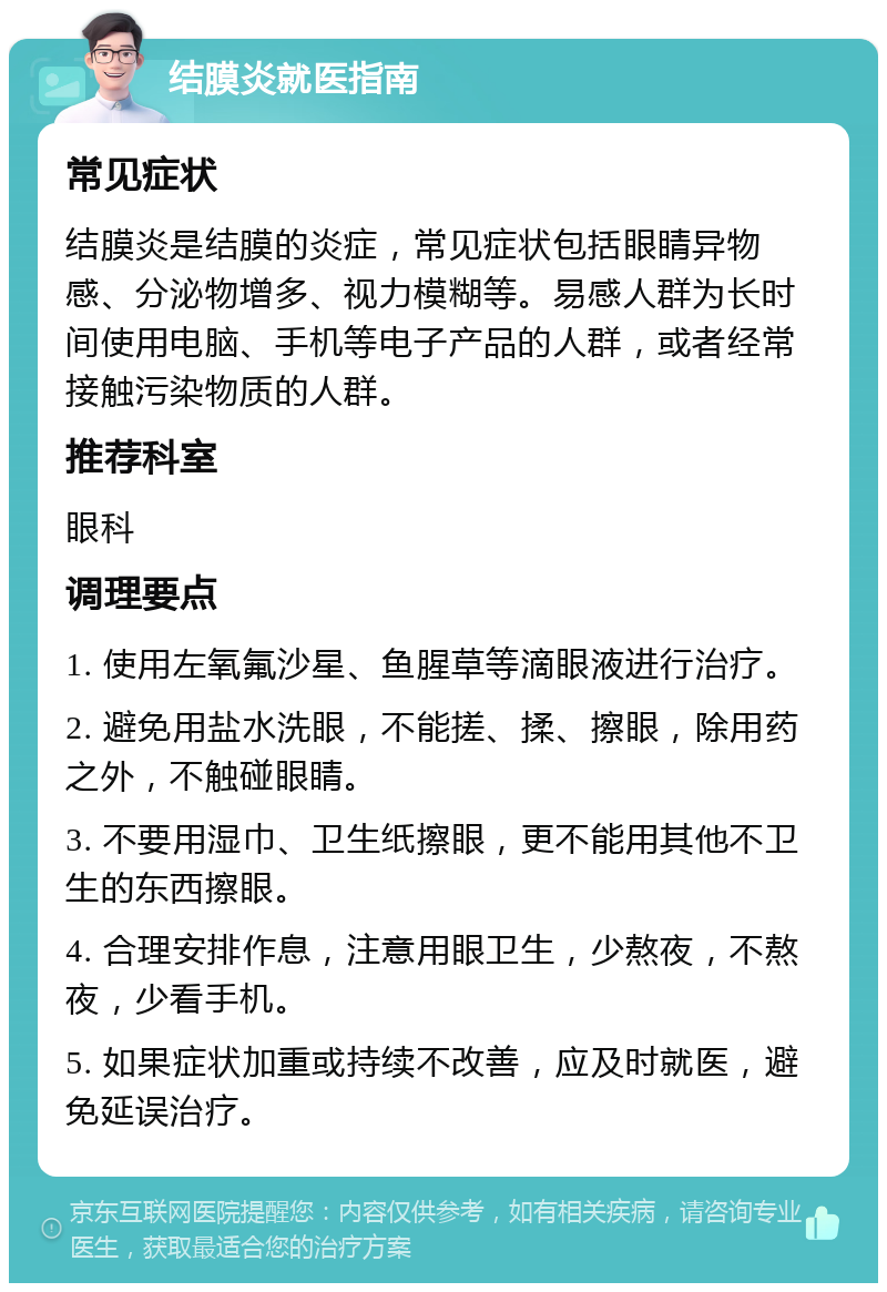 结膜炎就医指南 常见症状 结膜炎是结膜的炎症，常见症状包括眼睛异物感、分泌物增多、视力模糊等。易感人群为长时间使用电脑、手机等电子产品的人群，或者经常接触污染物质的人群。 推荐科室 眼科 调理要点 1. 使用左氧氟沙星、鱼腥草等滴眼液进行治疗。 2. 避免用盐水洗眼，不能搓、揉、擦眼，除用药之外，不触碰眼睛。 3. 不要用湿巾、卫生纸擦眼，更不能用其他不卫生的东西擦眼。 4. 合理安排作息，注意用眼卫生，少熬夜，不熬夜，少看手机。 5. 如果症状加重或持续不改善，应及时就医，避免延误治疗。