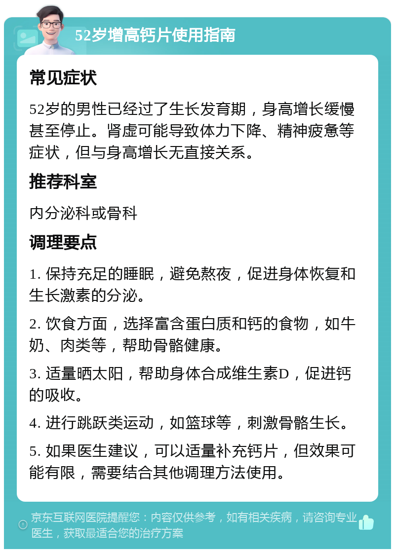 52岁增高钙片使用指南 常见症状 52岁的男性已经过了生长发育期，身高增长缓慢甚至停止。肾虚可能导致体力下降、精神疲惫等症状，但与身高增长无直接关系。 推荐科室 内分泌科或骨科 调理要点 1. 保持充足的睡眠，避免熬夜，促进身体恢复和生长激素的分泌。 2. 饮食方面，选择富含蛋白质和钙的食物，如牛奶、肉类等，帮助骨骼健康。 3. 适量晒太阳，帮助身体合成维生素D，促进钙的吸收。 4. 进行跳跃类运动，如篮球等，刺激骨骼生长。 5. 如果医生建议，可以适量补充钙片，但效果可能有限，需要结合其他调理方法使用。