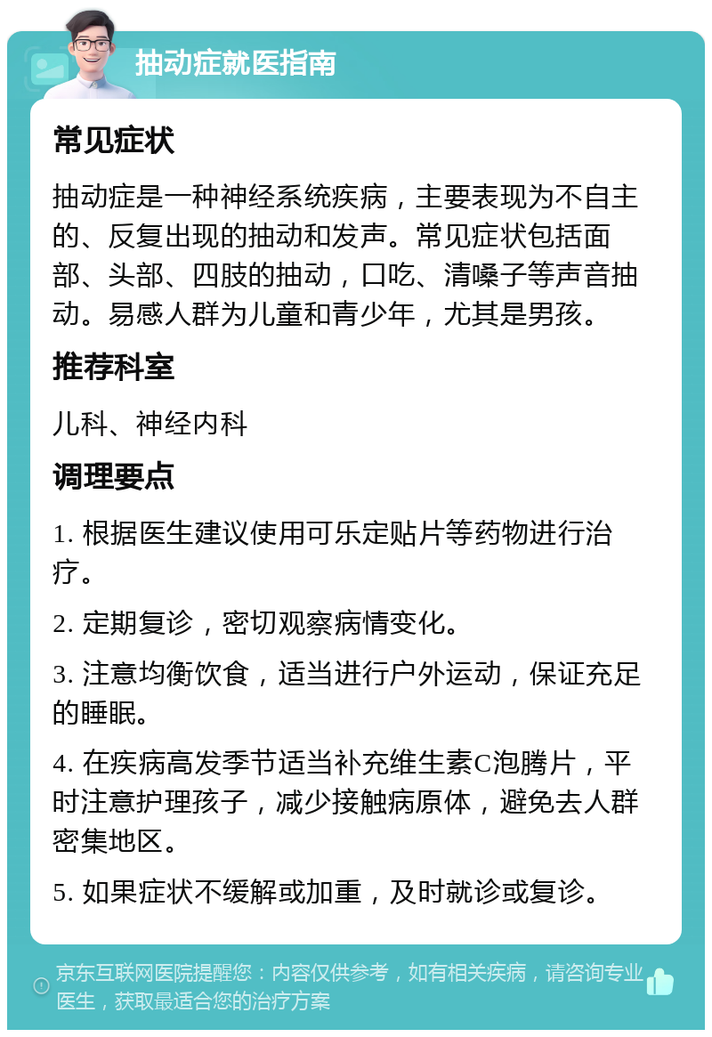 抽动症就医指南 常见症状 抽动症是一种神经系统疾病，主要表现为不自主的、反复出现的抽动和发声。常见症状包括面部、头部、四肢的抽动，口吃、清嗓子等声音抽动。易感人群为儿童和青少年，尤其是男孩。 推荐科室 儿科、神经内科 调理要点 1. 根据医生建议使用可乐定贴片等药物进行治疗。 2. 定期复诊，密切观察病情变化。 3. 注意均衡饮食，适当进行户外运动，保证充足的睡眠。 4. 在疾病高发季节适当补充维生素C泡腾片，平时注意护理孩子，减少接触病原体，避免去人群密集地区。 5. 如果症状不缓解或加重，及时就诊或复诊。