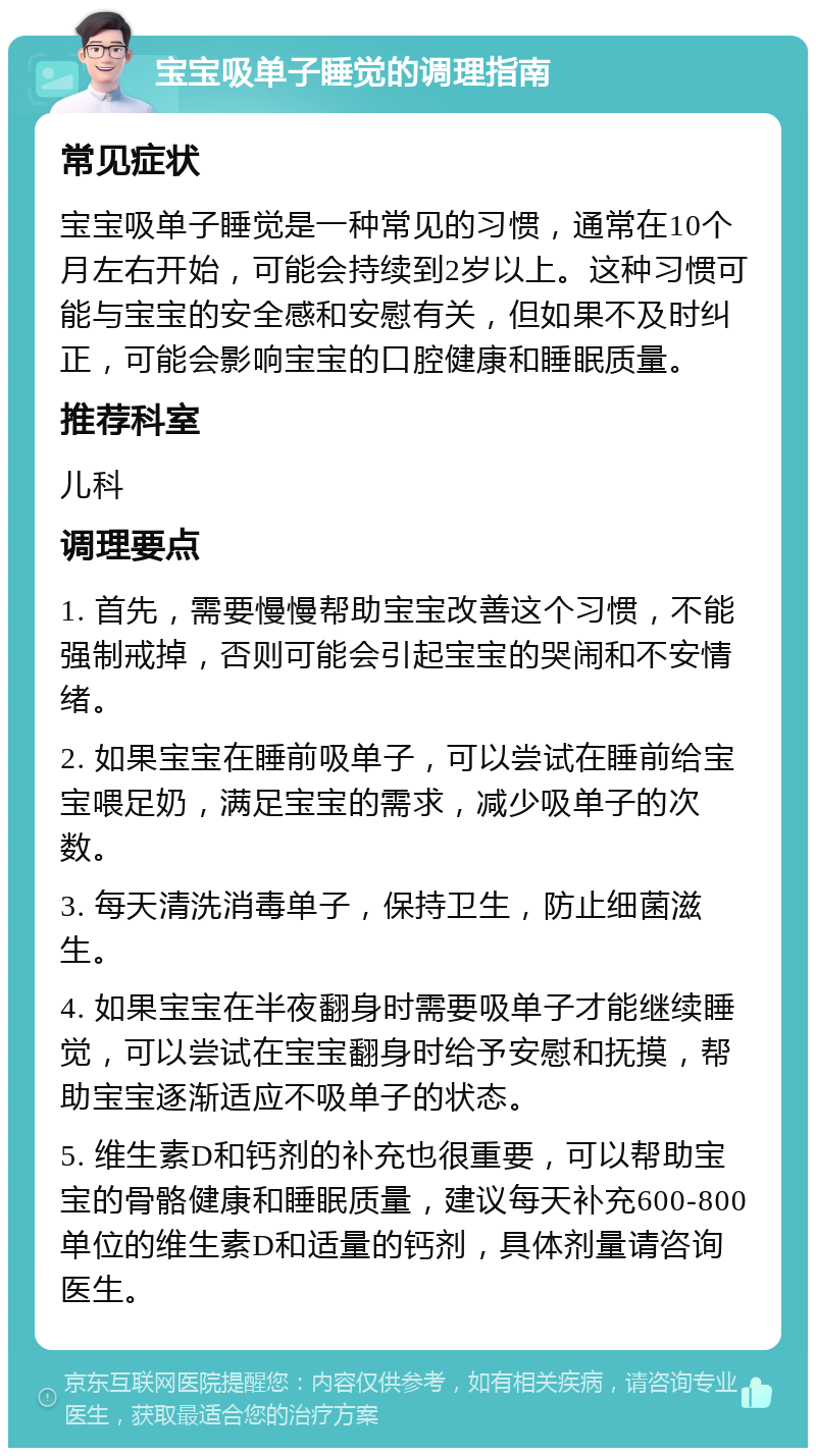 宝宝吸单子睡觉的调理指南 常见症状 宝宝吸单子睡觉是一种常见的习惯，通常在10个月左右开始，可能会持续到2岁以上。这种习惯可能与宝宝的安全感和安慰有关，但如果不及时纠正，可能会影响宝宝的口腔健康和睡眠质量。 推荐科室 儿科 调理要点 1. 首先，需要慢慢帮助宝宝改善这个习惯，不能强制戒掉，否则可能会引起宝宝的哭闹和不安情绪。 2. 如果宝宝在睡前吸单子，可以尝试在睡前给宝宝喂足奶，满足宝宝的需求，减少吸单子的次数。 3. 每天清洗消毒单子，保持卫生，防止细菌滋生。 4. 如果宝宝在半夜翻身时需要吸单子才能继续睡觉，可以尝试在宝宝翻身时给予安慰和抚摸，帮助宝宝逐渐适应不吸单子的状态。 5. 维生素D和钙剂的补充也很重要，可以帮助宝宝的骨骼健康和睡眠质量，建议每天补充600-800单位的维生素D和适量的钙剂，具体剂量请咨询医生。