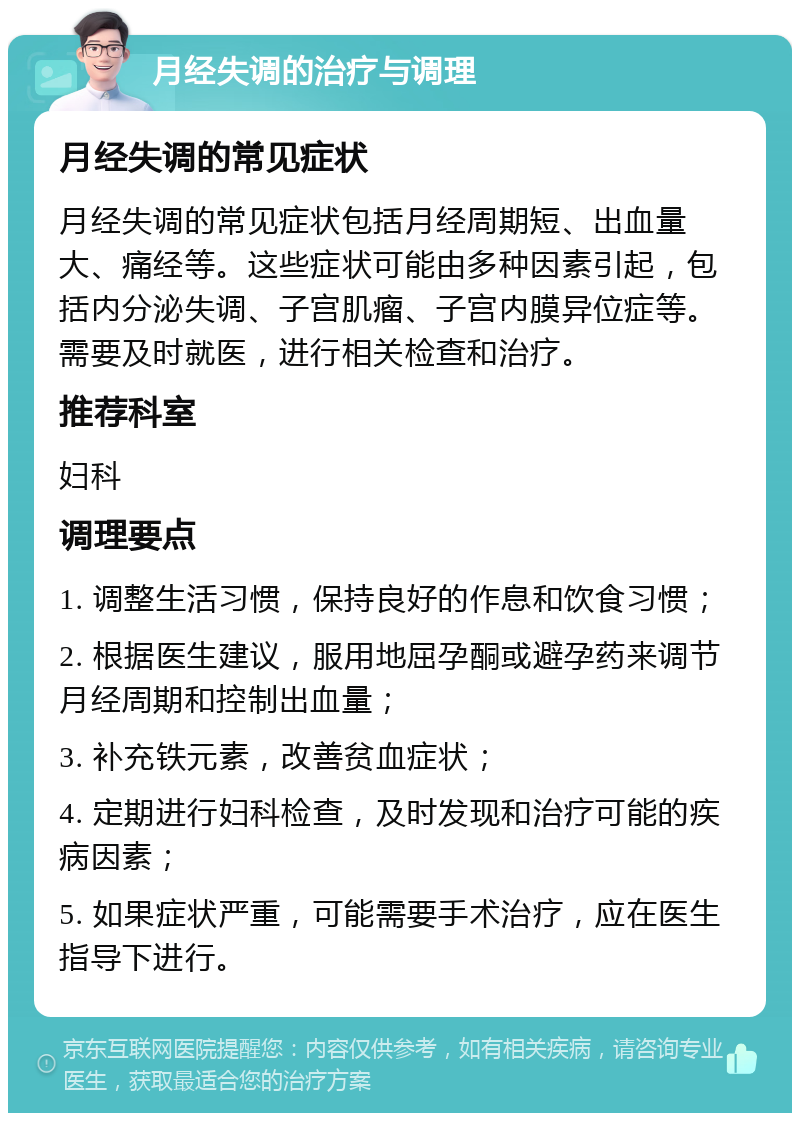 月经失调的治疗与调理 月经失调的常见症状 月经失调的常见症状包括月经周期短、出血量大、痛经等。这些症状可能由多种因素引起，包括内分泌失调、子宫肌瘤、子宫内膜异位症等。需要及时就医，进行相关检查和治疗。 推荐科室 妇科 调理要点 1. 调整生活习惯，保持良好的作息和饮食习惯； 2. 根据医生建议，服用地屈孕酮或避孕药来调节月经周期和控制出血量； 3. 补充铁元素，改善贫血症状； 4. 定期进行妇科检查，及时发现和治疗可能的疾病因素； 5. 如果症状严重，可能需要手术治疗，应在医生指导下进行。