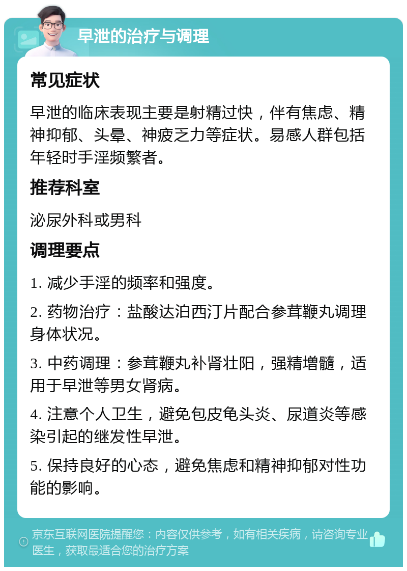 早泄的治疗与调理 常见症状 早泄的临床表现主要是射精过快，伴有焦虑、精神抑郁、头晕、神疲乏力等症状。易感人群包括年轻时手淫频繁者。 推荐科室 泌尿外科或男科 调理要点 1. 减少手淫的频率和强度。 2. 药物治疗：盐酸达泊西汀片配合参茸鞭丸调理身体状况。 3. 中药调理：参茸鞭丸补肾壮阳，强精増髓，适用于早泄等男女肾病。 4. 注意个人卫生，避免包皮龟头炎、尿道炎等感染引起的继发性早泄。 5. 保持良好的心态，避免焦虑和精神抑郁对性功能的影响。