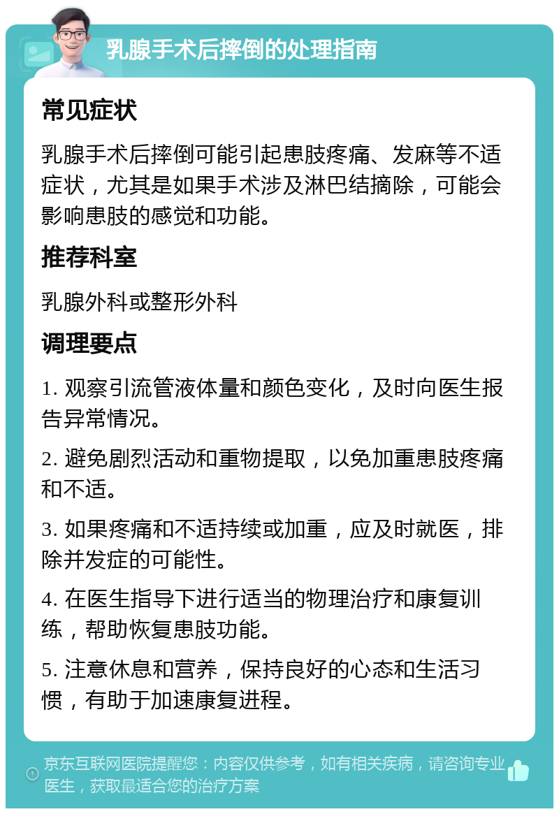 乳腺手术后摔倒的处理指南 常见症状 乳腺手术后摔倒可能引起患肢疼痛、发麻等不适症状，尤其是如果手术涉及淋巴结摘除，可能会影响患肢的感觉和功能。 推荐科室 乳腺外科或整形外科 调理要点 1. 观察引流管液体量和颜色变化，及时向医生报告异常情况。 2. 避免剧烈活动和重物提取，以免加重患肢疼痛和不适。 3. 如果疼痛和不适持续或加重，应及时就医，排除并发症的可能性。 4. 在医生指导下进行适当的物理治疗和康复训练，帮助恢复患肢功能。 5. 注意休息和营养，保持良好的心态和生活习惯，有助于加速康复进程。