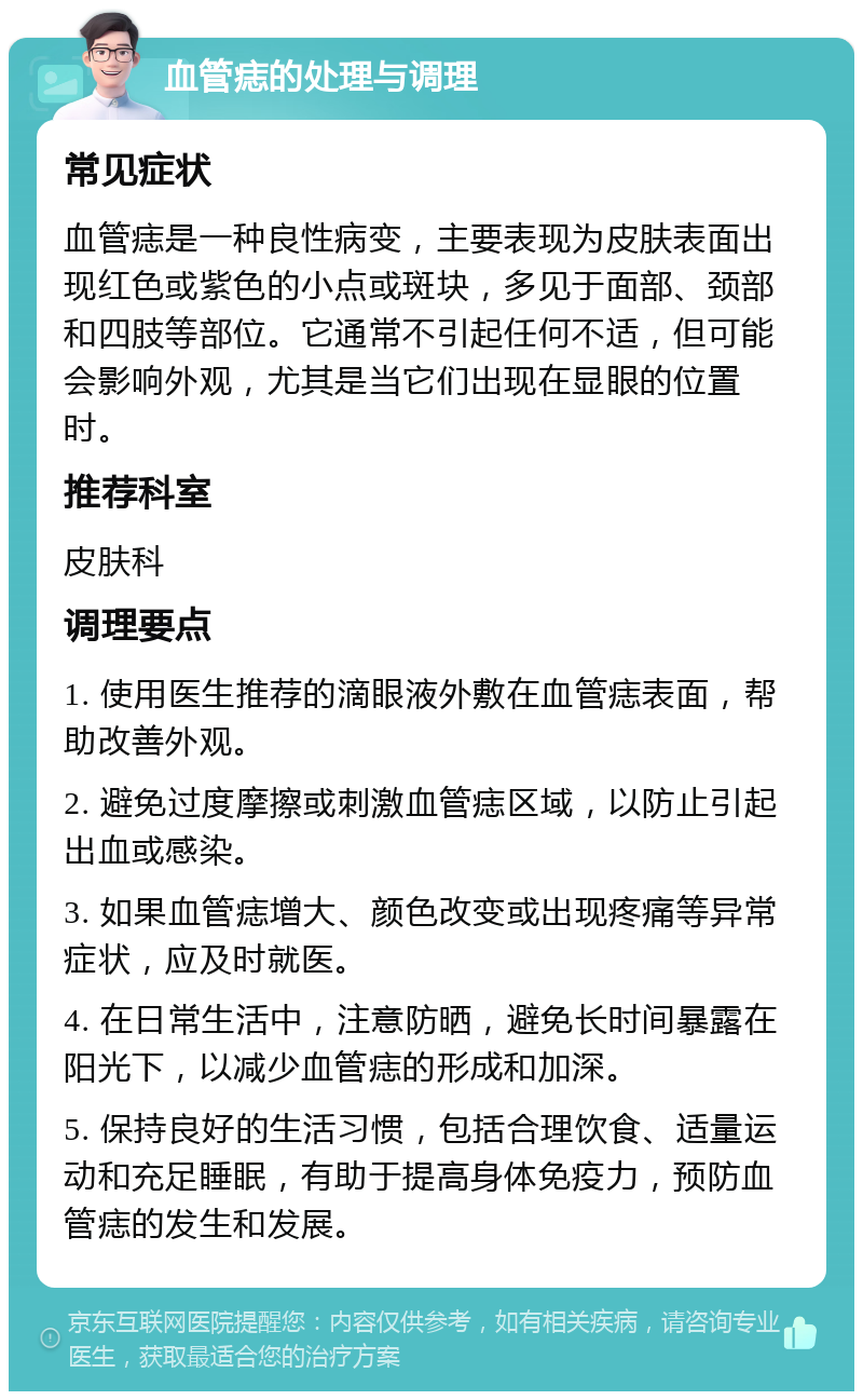 血管痣的处理与调理 常见症状 血管痣是一种良性病变，主要表现为皮肤表面出现红色或紫色的小点或斑块，多见于面部、颈部和四肢等部位。它通常不引起任何不适，但可能会影响外观，尤其是当它们出现在显眼的位置时。 推荐科室 皮肤科 调理要点 1. 使用医生推荐的滴眼液外敷在血管痣表面，帮助改善外观。 2. 避免过度摩擦或刺激血管痣区域，以防止引起出血或感染。 3. 如果血管痣增大、颜色改变或出现疼痛等异常症状，应及时就医。 4. 在日常生活中，注意防晒，避免长时间暴露在阳光下，以减少血管痣的形成和加深。 5. 保持良好的生活习惯，包括合理饮食、适量运动和充足睡眠，有助于提高身体免疫力，预防血管痣的发生和发展。