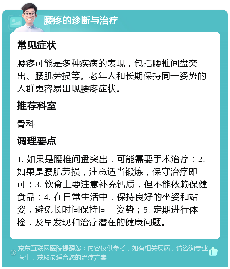 腰疼的诊断与治疗 常见症状 腰疼可能是多种疾病的表现，包括腰椎间盘突出、腰肌劳损等。老年人和长期保持同一姿势的人群更容易出现腰疼症状。 推荐科室 骨科 调理要点 1. 如果是腰椎间盘突出，可能需要手术治疗；2. 如果是腰肌劳损，注意适当锻炼，保守治疗即可；3. 饮食上要注意补充钙质，但不能依赖保健食品；4. 在日常生活中，保持良好的坐姿和站姿，避免长时间保持同一姿势；5. 定期进行体检，及早发现和治疗潜在的健康问题。