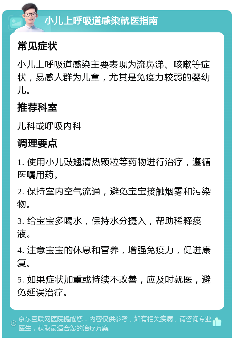 小儿上呼吸道感染就医指南 常见症状 小儿上呼吸道感染主要表现为流鼻涕、咳嗽等症状，易感人群为儿童，尤其是免疫力较弱的婴幼儿。 推荐科室 儿科或呼吸内科 调理要点 1. 使用小儿豉翘清热颗粒等药物进行治疗，遵循医嘱用药。 2. 保持室内空气流通，避免宝宝接触烟雾和污染物。 3. 给宝宝多喝水，保持水分摄入，帮助稀释痰液。 4. 注意宝宝的休息和营养，增强免疫力，促进康复。 5. 如果症状加重或持续不改善，应及时就医，避免延误治疗。