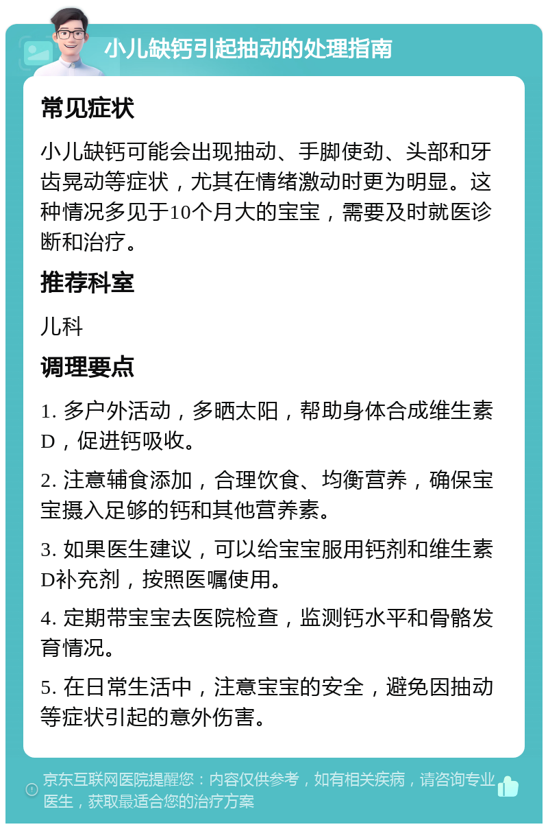 小儿缺钙引起抽动的处理指南 常见症状 小儿缺钙可能会出现抽动、手脚使劲、头部和牙齿晃动等症状，尤其在情绪激动时更为明显。这种情况多见于10个月大的宝宝，需要及时就医诊断和治疗。 推荐科室 儿科 调理要点 1. 多户外活动，多晒太阳，帮助身体合成维生素D，促进钙吸收。 2. 注意辅食添加，合理饮食、均衡营养，确保宝宝摄入足够的钙和其他营养素。 3. 如果医生建议，可以给宝宝服用钙剂和维生素D补充剂，按照医嘱使用。 4. 定期带宝宝去医院检查，监测钙水平和骨骼发育情况。 5. 在日常生活中，注意宝宝的安全，避免因抽动等症状引起的意外伤害。