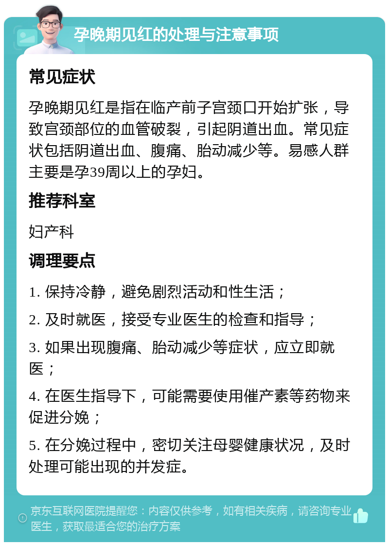 孕晚期见红的处理与注意事项 常见症状 孕晚期见红是指在临产前子宫颈口开始扩张，导致宫颈部位的血管破裂，引起阴道出血。常见症状包括阴道出血、腹痛、胎动减少等。易感人群主要是孕39周以上的孕妇。 推荐科室 妇产科 调理要点 1. 保持冷静，避免剧烈活动和性生活； 2. 及时就医，接受专业医生的检查和指导； 3. 如果出现腹痛、胎动减少等症状，应立即就医； 4. 在医生指导下，可能需要使用催产素等药物来促进分娩； 5. 在分娩过程中，密切关注母婴健康状况，及时处理可能出现的并发症。