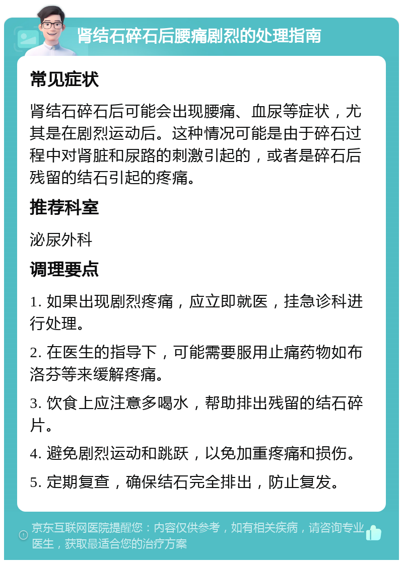 肾结石碎石后腰痛剧烈的处理指南 常见症状 肾结石碎石后可能会出现腰痛、血尿等症状，尤其是在剧烈运动后。这种情况可能是由于碎石过程中对肾脏和尿路的刺激引起的，或者是碎石后残留的结石引起的疼痛。 推荐科室 泌尿外科 调理要点 1. 如果出现剧烈疼痛，应立即就医，挂急诊科进行处理。 2. 在医生的指导下，可能需要服用止痛药物如布洛芬等来缓解疼痛。 3. 饮食上应注意多喝水，帮助排出残留的结石碎片。 4. 避免剧烈运动和跳跃，以免加重疼痛和损伤。 5. 定期复查，确保结石完全排出，防止复发。