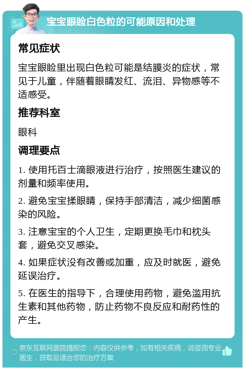 宝宝眼睑白色粒的可能原因和处理 常见症状 宝宝眼睑里出现白色粒可能是结膜炎的症状，常见于儿童，伴随着眼睛发红、流泪、异物感等不适感受。 推荐科室 眼科 调理要点 1. 使用托百士滴眼液进行治疗，按照医生建议的剂量和频率使用。 2. 避免宝宝揉眼睛，保持手部清洁，减少细菌感染的风险。 3. 注意宝宝的个人卫生，定期更换毛巾和枕头套，避免交叉感染。 4. 如果症状没有改善或加重，应及时就医，避免延误治疗。 5. 在医生的指导下，合理使用药物，避免滥用抗生素和其他药物，防止药物不良反应和耐药性的产生。