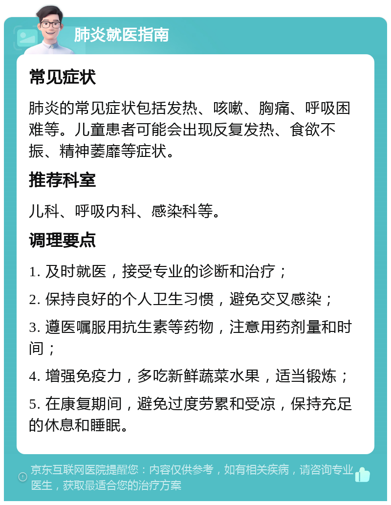 肺炎就医指南 常见症状 肺炎的常见症状包括发热、咳嗽、胸痛、呼吸困难等。儿童患者可能会出现反复发热、食欲不振、精神萎靡等症状。 推荐科室 儿科、呼吸内科、感染科等。 调理要点 1. 及时就医，接受专业的诊断和治疗； 2. 保持良好的个人卫生习惯，避免交叉感染； 3. 遵医嘱服用抗生素等药物，注意用药剂量和时间； 4. 增强免疫力，多吃新鲜蔬菜水果，适当锻炼； 5. 在康复期间，避免过度劳累和受凉，保持充足的休息和睡眠。