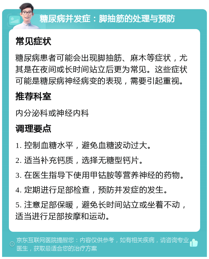 糖尿病并发症：脚抽筋的处理与预防 常见症状 糖尿病患者可能会出现脚抽筋、麻木等症状，尤其是在夜间或长时间站立后更为常见。这些症状可能是糖尿病神经病变的表现，需要引起重视。 推荐科室 内分泌科或神经内科 调理要点 1. 控制血糖水平，避免血糖波动过大。 2. 适当补充钙质，选择无糖型钙片。 3. 在医生指导下使用甲钴胺等营养神经的药物。 4. 定期进行足部检查，预防并发症的发生。 5. 注意足部保暖，避免长时间站立或坐着不动，适当进行足部按摩和运动。