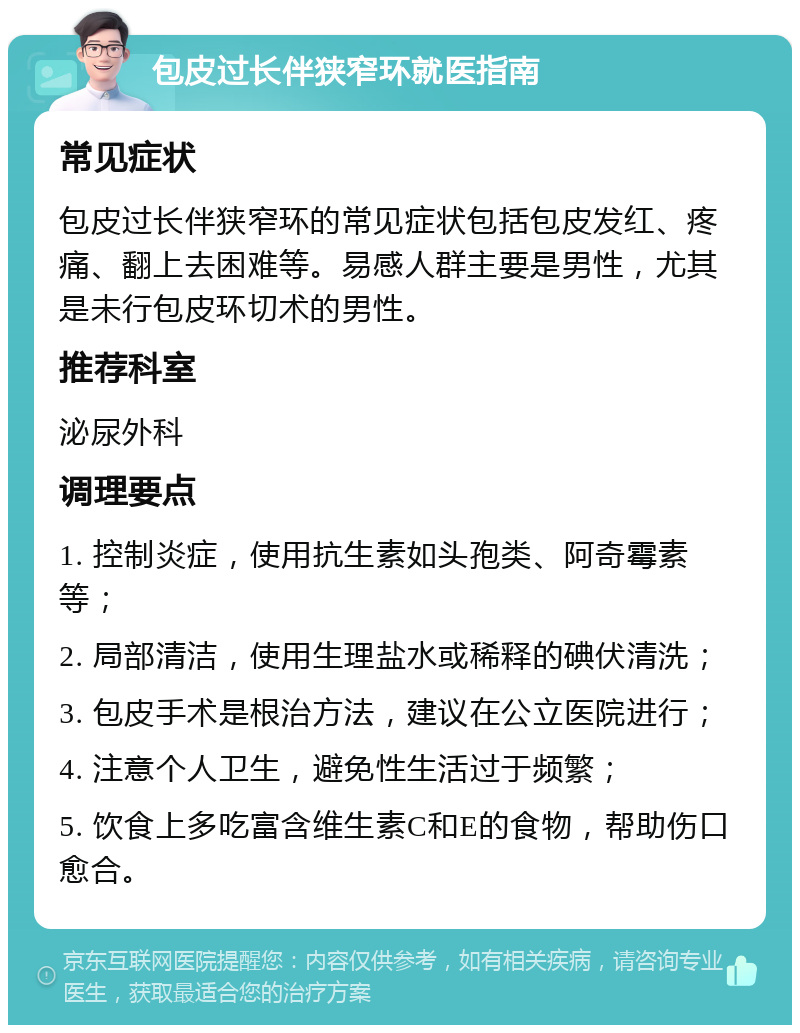 包皮过长伴狭窄环就医指南 常见症状 包皮过长伴狭窄环的常见症状包括包皮发红、疼痛、翻上去困难等。易感人群主要是男性，尤其是未行包皮环切术的男性。 推荐科室 泌尿外科 调理要点 1. 控制炎症，使用抗生素如头孢类、阿奇霉素等； 2. 局部清洁，使用生理盐水或稀释的碘伏清洗； 3. 包皮手术是根治方法，建议在公立医院进行； 4. 注意个人卫生，避免性生活过于频繁； 5. 饮食上多吃富含维生素C和E的食物，帮助伤口愈合。