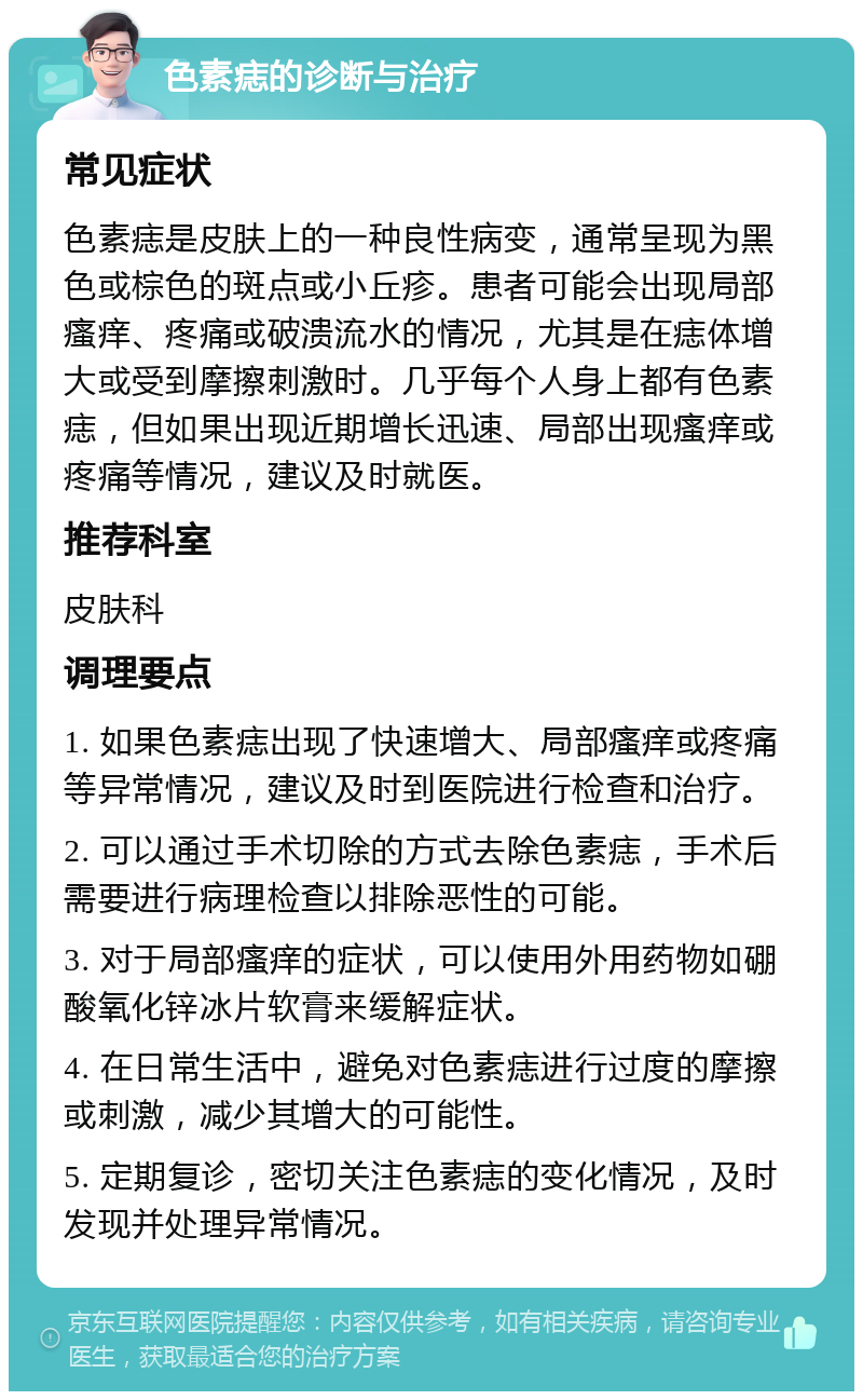 色素痣的诊断与治疗 常见症状 色素痣是皮肤上的一种良性病变，通常呈现为黑色或棕色的斑点或小丘疹。患者可能会出现局部瘙痒、疼痛或破溃流水的情况，尤其是在痣体增大或受到摩擦刺激时。几乎每个人身上都有色素痣，但如果出现近期增长迅速、局部出现瘙痒或疼痛等情况，建议及时就医。 推荐科室 皮肤科 调理要点 1. 如果色素痣出现了快速增大、局部瘙痒或疼痛等异常情况，建议及时到医院进行检查和治疗。 2. 可以通过手术切除的方式去除色素痣，手术后需要进行病理检查以排除恶性的可能。 3. 对于局部瘙痒的症状，可以使用外用药物如硼酸氧化锌冰片软膏来缓解症状。 4. 在日常生活中，避免对色素痣进行过度的摩擦或刺激，减少其增大的可能性。 5. 定期复诊，密切关注色素痣的变化情况，及时发现并处理异常情况。