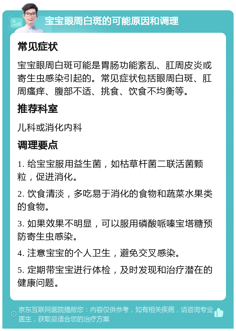 宝宝眼周白斑的可能原因和调理 常见症状 宝宝眼周白斑可能是胃肠功能紊乱、肛周皮炎或寄生虫感染引起的。常见症状包括眼周白斑、肛周瘙痒、腹部不适、挑食、饮食不均衡等。 推荐科室 儿科或消化内科 调理要点 1. 给宝宝服用益生菌，如枯草杆菌二联活菌颗粒，促进消化。 2. 饮食清淡，多吃易于消化的食物和蔬菜水果类的食物。 3. 如果效果不明显，可以服用磷酸哌嗪宝塔糖预防寄生虫感染。 4. 注意宝宝的个人卫生，避免交叉感染。 5. 定期带宝宝进行体检，及时发现和治疗潜在的健康问题。