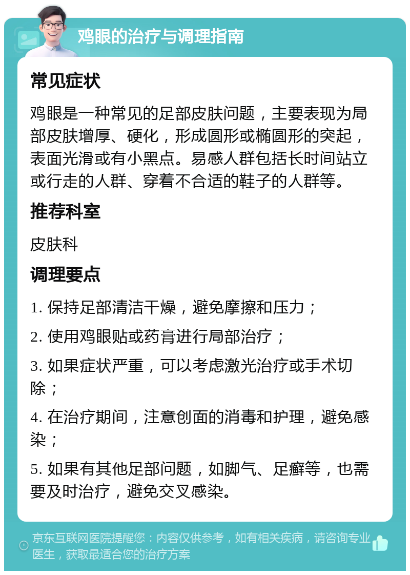 鸡眼的治疗与调理指南 常见症状 鸡眼是一种常见的足部皮肤问题，主要表现为局部皮肤增厚、硬化，形成圆形或椭圆形的突起，表面光滑或有小黑点。易感人群包括长时间站立或行走的人群、穿着不合适的鞋子的人群等。 推荐科室 皮肤科 调理要点 1. 保持足部清洁干燥，避免摩擦和压力； 2. 使用鸡眼贴或药膏进行局部治疗； 3. 如果症状严重，可以考虑激光治疗或手术切除； 4. 在治疗期间，注意创面的消毒和护理，避免感染； 5. 如果有其他足部问题，如脚气、足癣等，也需要及时治疗，避免交叉感染。