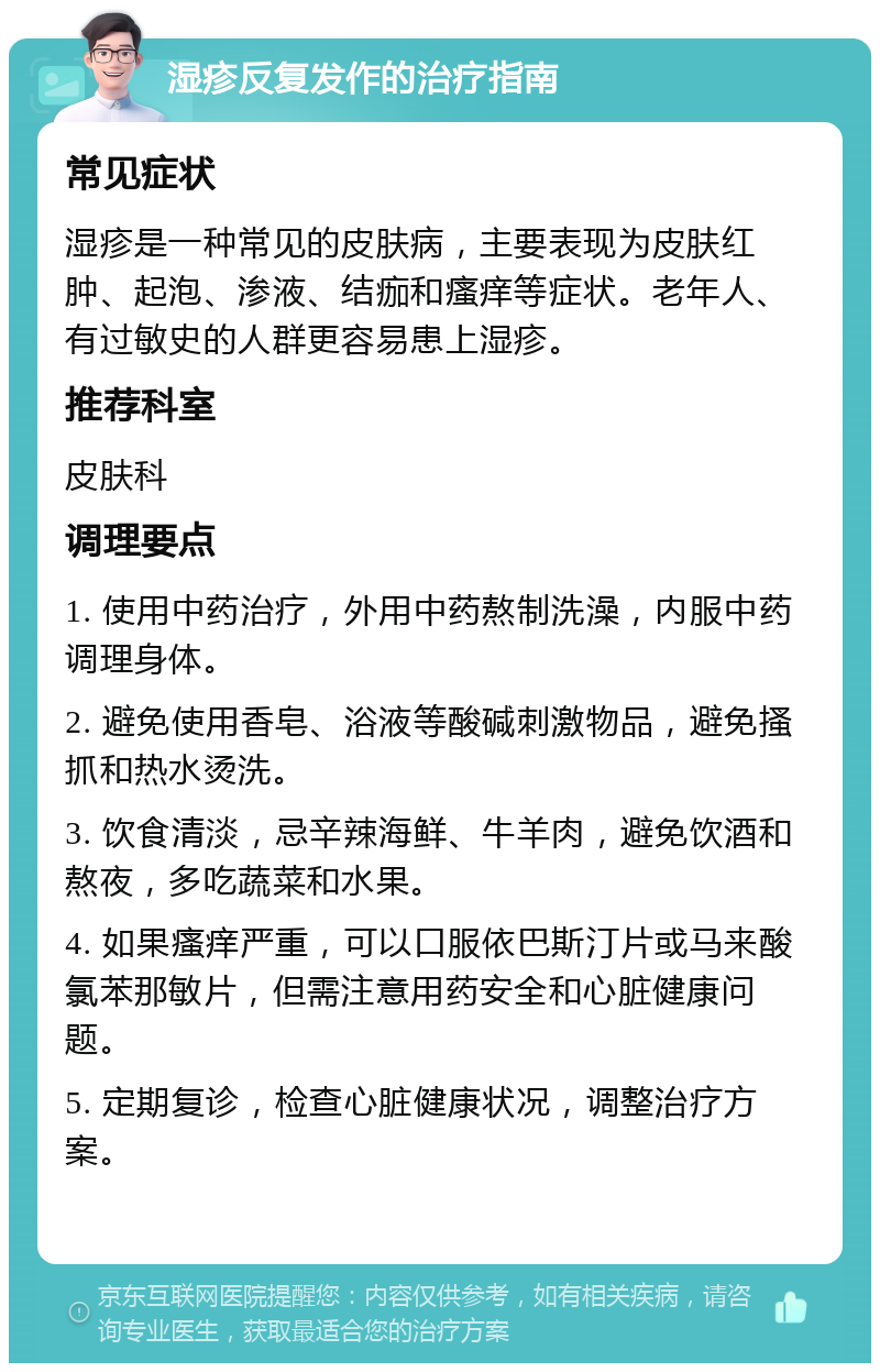 湿疹反复发作的治疗指南 常见症状 湿疹是一种常见的皮肤病，主要表现为皮肤红肿、起泡、渗液、结痂和瘙痒等症状。老年人、有过敏史的人群更容易患上湿疹。 推荐科室 皮肤科 调理要点 1. 使用中药治疗，外用中药熬制洗澡，内服中药调理身体。 2. 避免使用香皂、浴液等酸碱刺激物品，避免搔抓和热水烫洗。 3. 饮食清淡，忌辛辣海鲜、牛羊肉，避免饮酒和熬夜，多吃蔬菜和水果。 4. 如果瘙痒严重，可以口服依巴斯汀片或马来酸氯苯那敏片，但需注意用药安全和心脏健康问题。 5. 定期复诊，检查心脏健康状况，调整治疗方案。