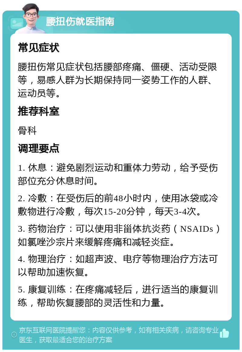 腰扭伤就医指南 常见症状 腰扭伤常见症状包括腰部疼痛、僵硬、活动受限等，易感人群为长期保持同一姿势工作的人群、运动员等。 推荐科室 骨科 调理要点 1. 休息：避免剧烈运动和重体力劳动，给予受伤部位充分休息时间。 2. 冷敷：在受伤后的前48小时内，使用冰袋或冷敷物进行冷敷，每次15-20分钟，每天3-4次。 3. 药物治疗：可以使用非甾体抗炎药（NSAIDs）如氯唑沙宗片来缓解疼痛和减轻炎症。 4. 物理治疗：如超声波、电疗等物理治疗方法可以帮助加速恢复。 5. 康复训练：在疼痛减轻后，进行适当的康复训练，帮助恢复腰部的灵活性和力量。