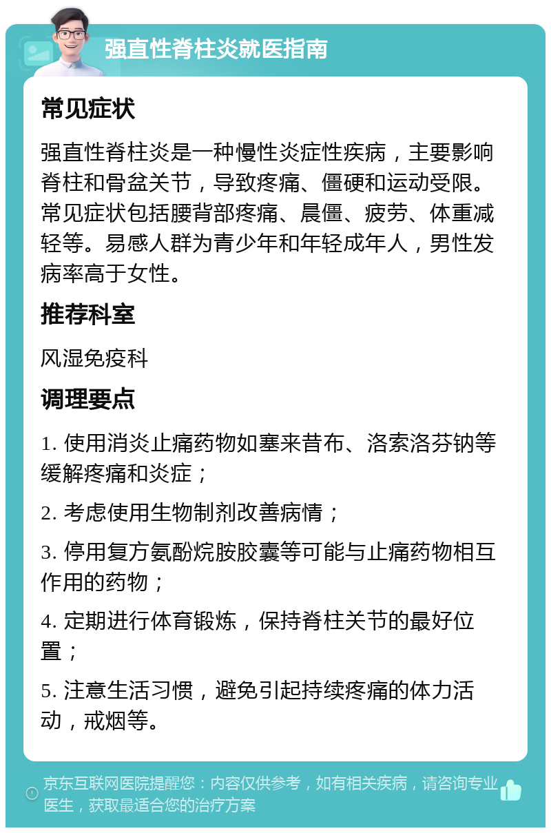 强直性脊柱炎就医指南 常见症状 强直性脊柱炎是一种慢性炎症性疾病，主要影响脊柱和骨盆关节，导致疼痛、僵硬和运动受限。常见症状包括腰背部疼痛、晨僵、疲劳、体重减轻等。易感人群为青少年和年轻成年人，男性发病率高于女性。 推荐科室 风湿免疫科 调理要点 1. 使用消炎止痛药物如塞来昔布、洛索洛芬钠等缓解疼痛和炎症； 2. 考虑使用生物制剂改善病情； 3. 停用复方氨酚烷胺胶囊等可能与止痛药物相互作用的药物； 4. 定期进行体育锻炼，保持脊柱关节的最好位置； 5. 注意生活习惯，避免引起持续疼痛的体力活动，戒烟等。