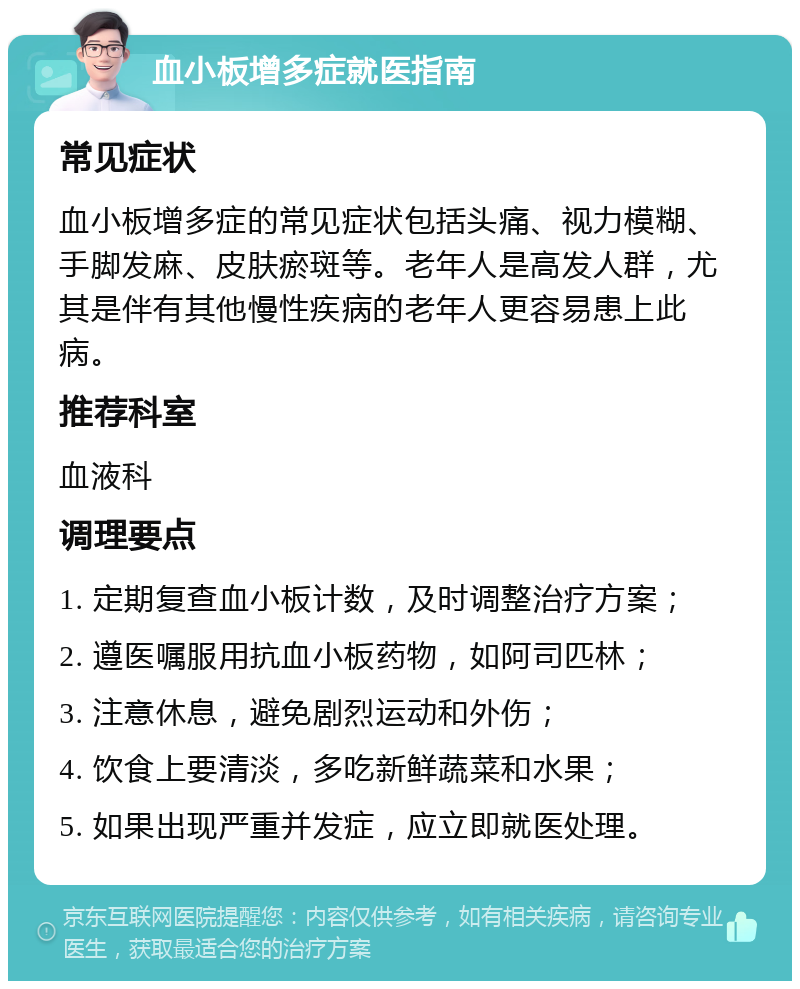 血小板增多症就医指南 常见症状 血小板增多症的常见症状包括头痛、视力模糊、手脚发麻、皮肤瘀斑等。老年人是高发人群，尤其是伴有其他慢性疾病的老年人更容易患上此病。 推荐科室 血液科 调理要点 1. 定期复查血小板计数，及时调整治疗方案； 2. 遵医嘱服用抗血小板药物，如阿司匹林； 3. 注意休息，避免剧烈运动和外伤； 4. 饮食上要清淡，多吃新鲜蔬菜和水果； 5. 如果出现严重并发症，应立即就医处理。