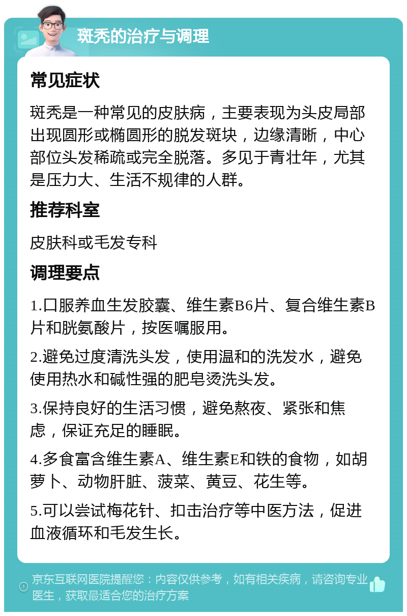 斑秃的治疗与调理 常见症状 斑秃是一种常见的皮肤病，主要表现为头皮局部出现圆形或椭圆形的脱发斑块，边缘清晰，中心部位头发稀疏或完全脱落。多见于青壮年，尤其是压力大、生活不规律的人群。 推荐科室 皮肤科或毛发专科 调理要点 1.口服养血生发胶囊、维生素B6片、复合维生素B片和胱氨酸片，按医嘱服用。 2.避免过度清洗头发，使用温和的洗发水，避免使用热水和碱性强的肥皂烫洗头发。 3.保持良好的生活习惯，避免熬夜、紧张和焦虑，保证充足的睡眠。 4.多食富含维生素A、维生素E和铁的食物，如胡萝卜、动物肝脏、菠菜、黄豆、花生等。 5.可以尝试梅花针、扣击治疗等中医方法，促进血液循环和毛发生长。