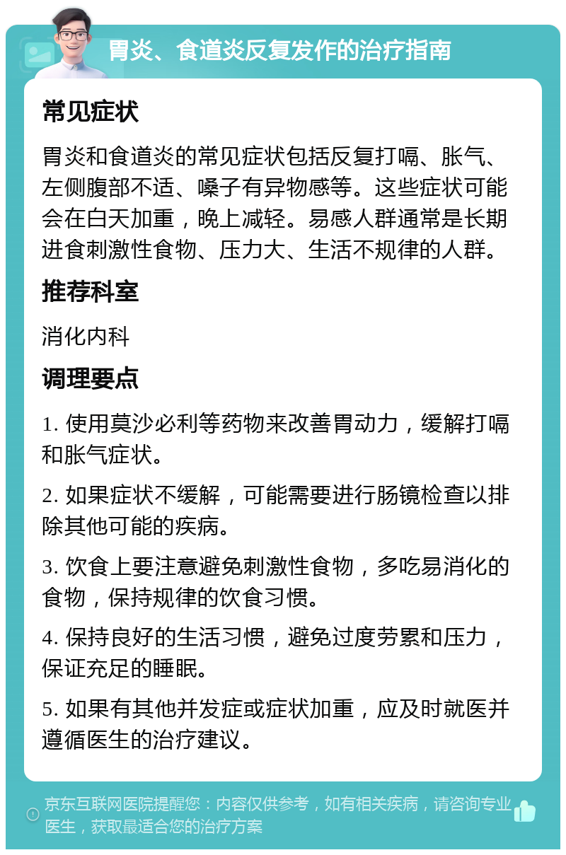 胃炎、食道炎反复发作的治疗指南 常见症状 胃炎和食道炎的常见症状包括反复打嗝、胀气、左侧腹部不适、嗓子有异物感等。这些症状可能会在白天加重，晚上减轻。易感人群通常是长期进食刺激性食物、压力大、生活不规律的人群。 推荐科室 消化内科 调理要点 1. 使用莫沙必利等药物来改善胃动力，缓解打嗝和胀气症状。 2. 如果症状不缓解，可能需要进行肠镜检查以排除其他可能的疾病。 3. 饮食上要注意避免刺激性食物，多吃易消化的食物，保持规律的饮食习惯。 4. 保持良好的生活习惯，避免过度劳累和压力，保证充足的睡眠。 5. 如果有其他并发症或症状加重，应及时就医并遵循医生的治疗建议。