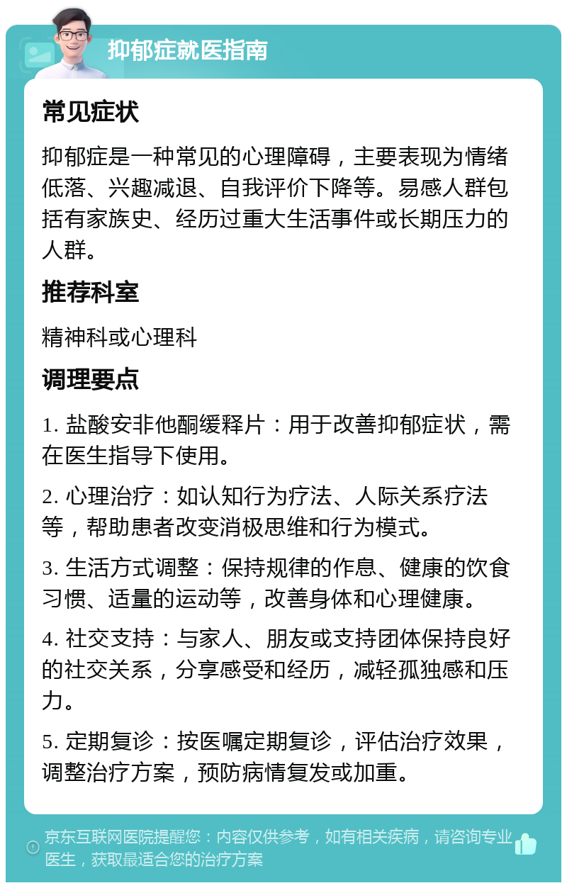 抑郁症就医指南 常见症状 抑郁症是一种常见的心理障碍，主要表现为情绪低落、兴趣减退、自我评价下降等。易感人群包括有家族史、经历过重大生活事件或长期压力的人群。 推荐科室 精神科或心理科 调理要点 1. 盐酸安非他酮缓释片：用于改善抑郁症状，需在医生指导下使用。 2. 心理治疗：如认知行为疗法、人际关系疗法等，帮助患者改变消极思维和行为模式。 3. 生活方式调整：保持规律的作息、健康的饮食习惯、适量的运动等，改善身体和心理健康。 4. 社交支持：与家人、朋友或支持团体保持良好的社交关系，分享感受和经历，减轻孤独感和压力。 5. 定期复诊：按医嘱定期复诊，评估治疗效果，调整治疗方案，预防病情复发或加重。