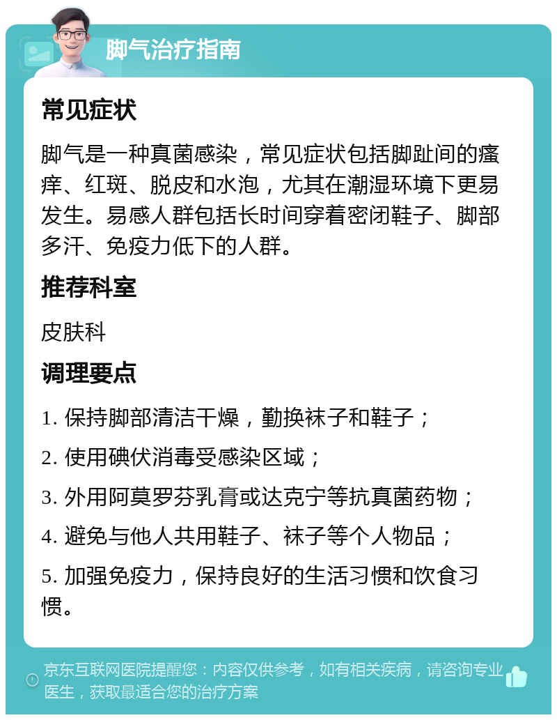 脚气治疗指南 常见症状 脚气是一种真菌感染，常见症状包括脚趾间的瘙痒、红斑、脱皮和水泡，尤其在潮湿环境下更易发生。易感人群包括长时间穿着密闭鞋子、脚部多汗、免疫力低下的人群。 推荐科室 皮肤科 调理要点 1. 保持脚部清洁干燥，勤换袜子和鞋子； 2. 使用碘伏消毒受感染区域； 3. 外用阿莫罗芬乳膏或达克宁等抗真菌药物； 4. 避免与他人共用鞋子、袜子等个人物品； 5. 加强免疫力，保持良好的生活习惯和饮食习惯。