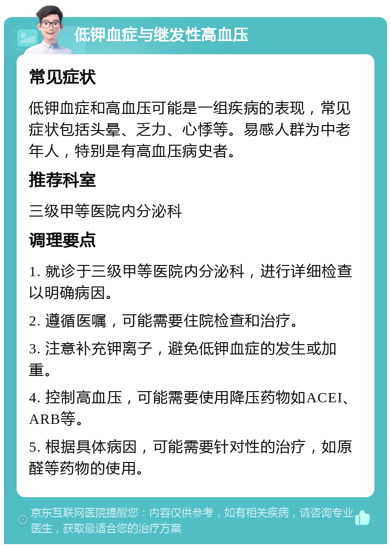 低钾血症与继发性高血压 常见症状 低钾血症和高血压可能是一组疾病的表现，常见症状包括头晕、乏力、心悸等。易感人群为中老年人，特别是有高血压病史者。 推荐科室 三级甲等医院内分泌科 调理要点 1. 就诊于三级甲等医院内分泌科，进行详细检查以明确病因。 2. 遵循医嘱，可能需要住院检查和治疗。 3. 注意补充钾离子，避免低钾血症的发生或加重。 4. 控制高血压，可能需要使用降压药物如ACEI、ARB等。 5. 根据具体病因，可能需要针对性的治疗，如原醛等药物的使用。