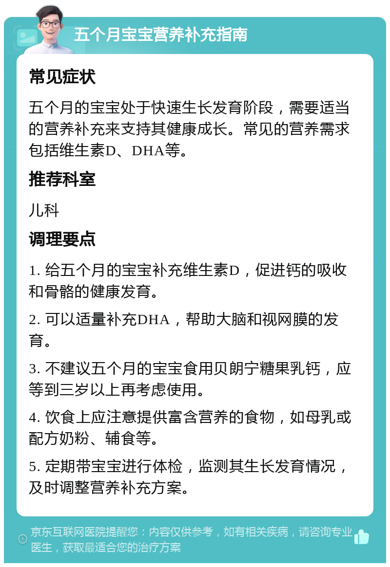 五个月宝宝营养补充指南 常见症状 五个月的宝宝处于快速生长发育阶段，需要适当的营养补充来支持其健康成长。常见的营养需求包括维生素D、DHA等。 推荐科室 儿科 调理要点 1. 给五个月的宝宝补充维生素D，促进钙的吸收和骨骼的健康发育。 2. 可以适量补充DHA，帮助大脑和视网膜的发育。 3. 不建议五个月的宝宝食用贝朗宁糖果乳钙，应等到三岁以上再考虑使用。 4. 饮食上应注意提供富含营养的食物，如母乳或配方奶粉、辅食等。 5. 定期带宝宝进行体检，监测其生长发育情况，及时调整营养补充方案。