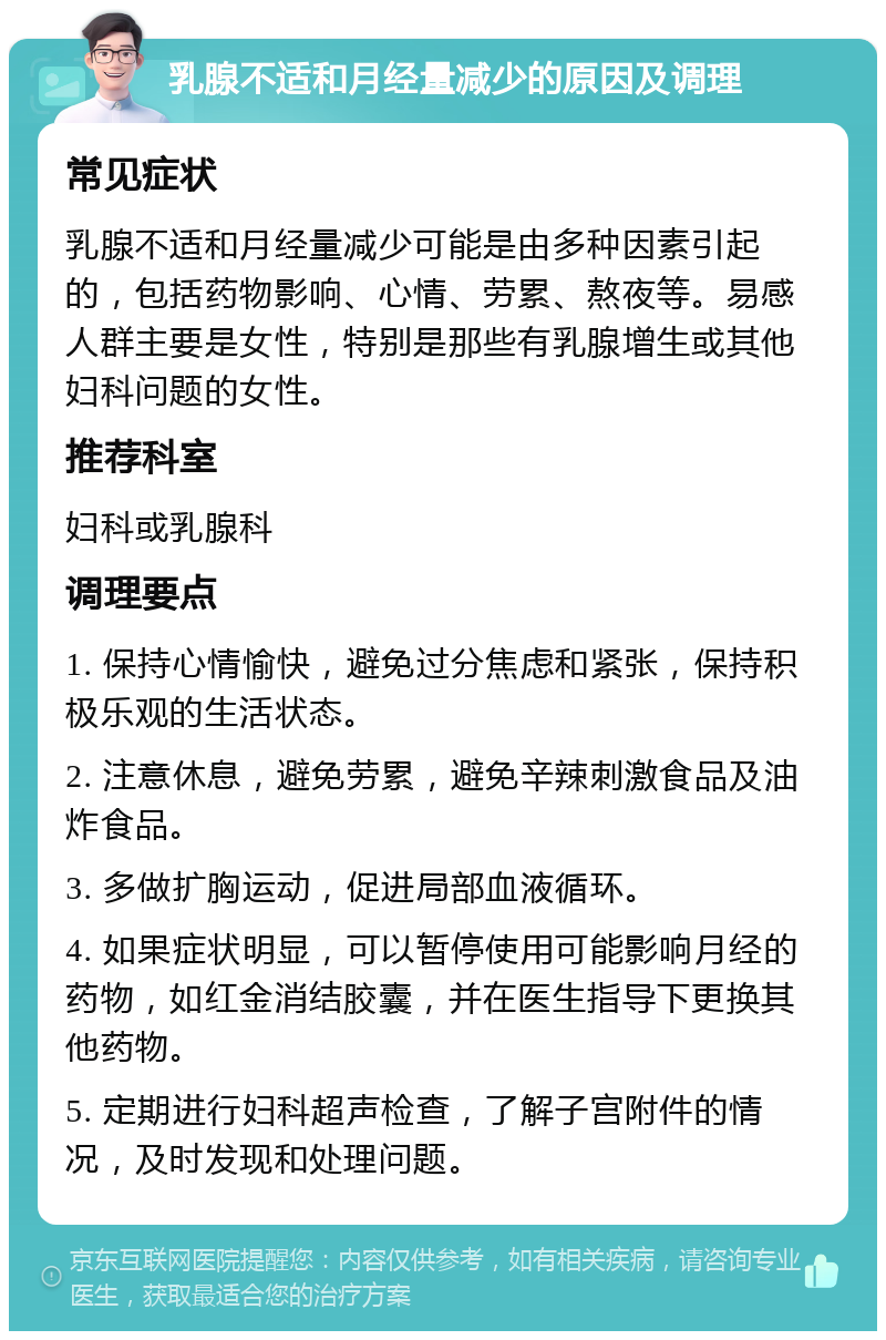 乳腺不适和月经量减少的原因及调理 常见症状 乳腺不适和月经量减少可能是由多种因素引起的，包括药物影响、心情、劳累、熬夜等。易感人群主要是女性，特别是那些有乳腺增生或其他妇科问题的女性。 推荐科室 妇科或乳腺科 调理要点 1. 保持心情愉快，避免过分焦虑和紧张，保持积极乐观的生活状态。 2. 注意休息，避免劳累，避免辛辣刺激食品及油炸食品。 3. 多做扩胸运动，促进局部血液循环。 4. 如果症状明显，可以暂停使用可能影响月经的药物，如红金消结胶囊，并在医生指导下更换其他药物。 5. 定期进行妇科超声检查，了解子宫附件的情况，及时发现和处理问题。