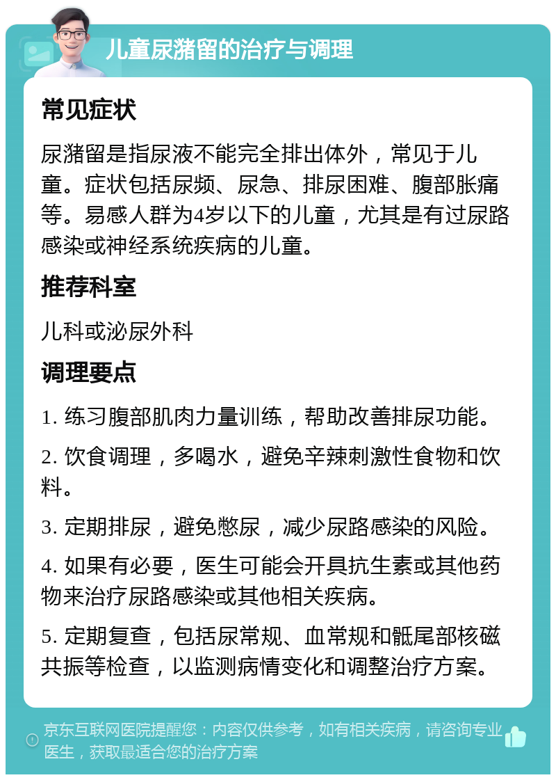 儿童尿潴留的治疗与调理 常见症状 尿潴留是指尿液不能完全排出体外，常见于儿童。症状包括尿频、尿急、排尿困难、腹部胀痛等。易感人群为4岁以下的儿童，尤其是有过尿路感染或神经系统疾病的儿童。 推荐科室 儿科或泌尿外科 调理要点 1. 练习腹部肌肉力量训练，帮助改善排尿功能。 2. 饮食调理，多喝水，避免辛辣刺激性食物和饮料。 3. 定期排尿，避免憋尿，减少尿路感染的风险。 4. 如果有必要，医生可能会开具抗生素或其他药物来治疗尿路感染或其他相关疾病。 5. 定期复查，包括尿常规、血常规和骶尾部核磁共振等检查，以监测病情变化和调整治疗方案。