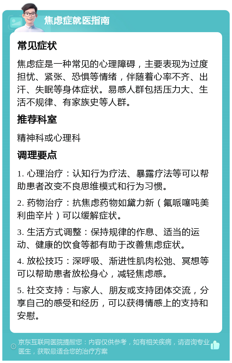 焦虑症就医指南 常见症状 焦虑症是一种常见的心理障碍，主要表现为过度担忧、紧张、恐惧等情绪，伴随着心率不齐、出汗、失眠等身体症状。易感人群包括压力大、生活不规律、有家族史等人群。 推荐科室 精神科或心理科 调理要点 1. 心理治疗：认知行为疗法、暴露疗法等可以帮助患者改变不良思维模式和行为习惯。 2. 药物治疗：抗焦虑药物如黛力新（氟哌噻吨美利曲辛片）可以缓解症状。 3. 生活方式调整：保持规律的作息、适当的运动、健康的饮食等都有助于改善焦虑症状。 4. 放松技巧：深呼吸、渐进性肌肉松弛、冥想等可以帮助患者放松身心，减轻焦虑感。 5. 社交支持：与家人、朋友或支持团体交流，分享自己的感受和经历，可以获得情感上的支持和安慰。